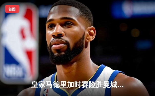 皇家马德里加时赛险胜曼城 欧冠上演惊天逆转晋级四强