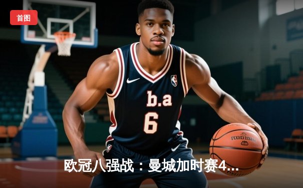 欧冠八强战：曼城加时赛4-3险胜拜仁，哈兰德双响主宰关键战