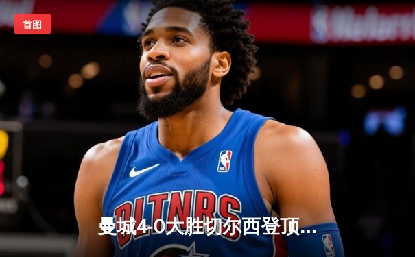 曼城4-0大胜切尔西登顶英超积分榜，哈兰德双响领跑射手榜