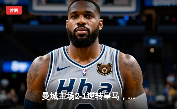 曼城主场2-1逆转皇马，哈兰德破门德布劳内送助攻，欧冠半决赛首回合占得先机