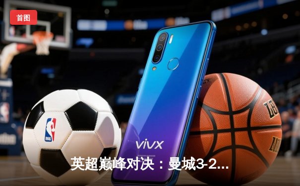 英超巅峰对决：曼城3-2险胜利物浦，哈兰德双响锁定胜局