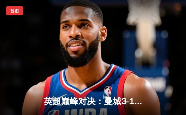 英超巅峰对决：曼城3-1逆转曼联，哈兰德双响锁定胜局